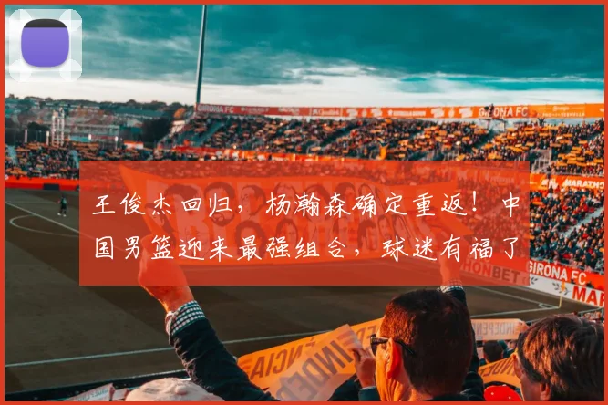 王俊杰回归，杨瀚森确定重返！中国男篮迎来最强组合，球迷有福了