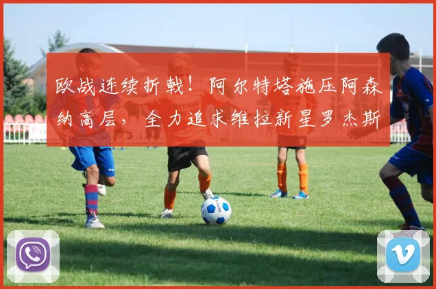 欧战连续折戟！阿尔特塔施压阿森纳高层，全力追求维拉新星罗杰斯