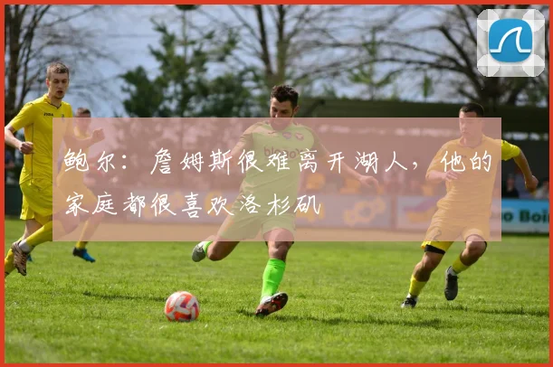 鲍尔：詹姆斯很难离开湖人，他的家庭都很喜欢洛杉矶