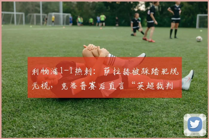 利物浦1-1热刺：萨拉赫被踩踏犯规无视，克洛普赛后直言“英超裁判需要降级”