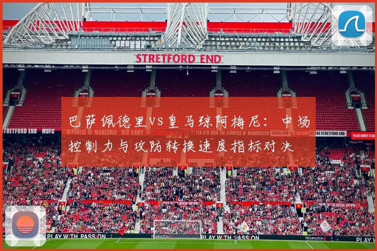 巴萨佩德里vs皇马琼阿梅尼：中场控制力与攻防转换速度指标对决
