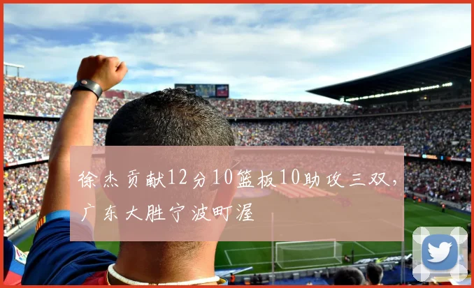 徐杰贡献12分10篮板10助攻三双，广东大胜宁波町渥