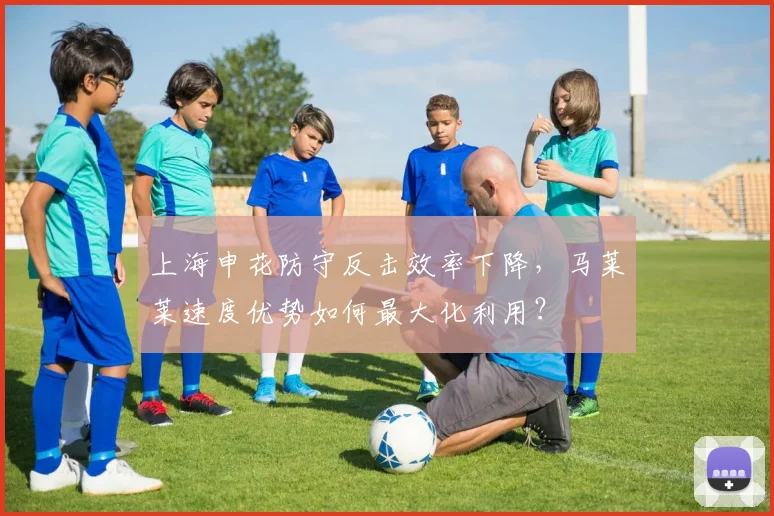 上海申花防守反击效率下降，马莱莱速度优势如何最大化利用？
