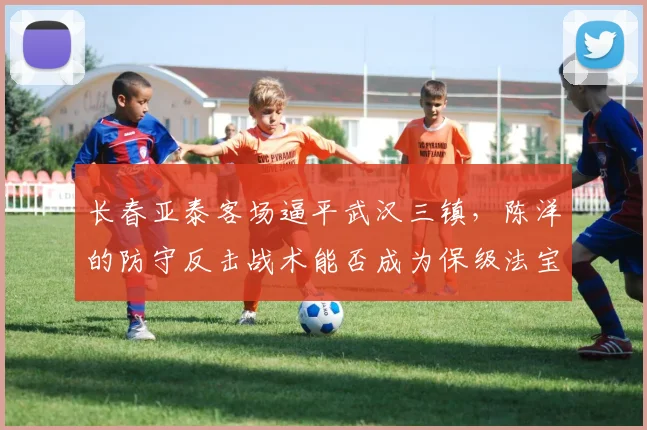 长春亚泰客场逼平武汉三镇，陈洋的防守反击战术能否成为保级法宝？